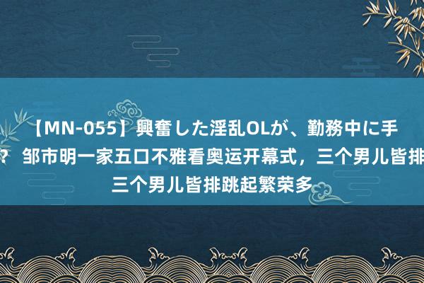 【MN-055】興奮した淫乱OLが、勤務中に手コキ！！？？ 邹市明一家五口不雅看奥运开幕式，三个男儿皆排跳起繁荣多