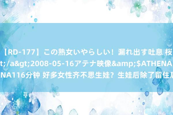 【RD-177】この熟女いやらしい！漏れ出す吐息 桜色に染まる肌</a>2008-05-16アテナ映像&$ATHENA116分钟 好多女性齐不思生娃？生娃后除了留住后遗症，还有好多活命改换