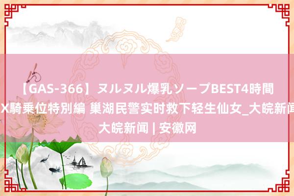 【GAS-366】ヌルヌル爆乳ソープBEST4時間 マットSEX騎乗位特別編 巢湖民警实时救下轻生仙女_大皖新闻 | 安徽网
