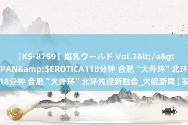 【KS-8759】爆乳ワールド Vol.2</a>2006-11-01アリスJAPAN&$EROTICA118分钟 合肥“大外环”北环线迎新融会_大皖新闻 | 安徽网