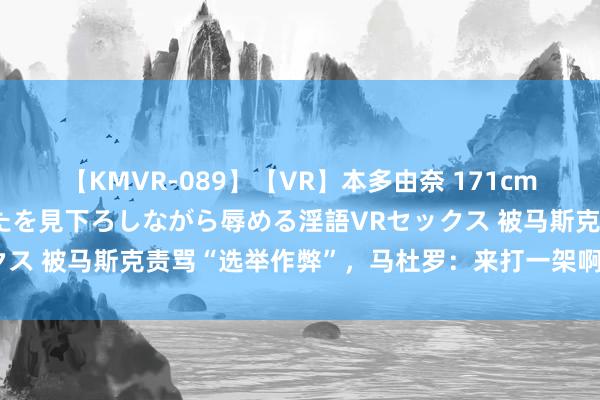 【KMVR-089】【VR】本多由奈 171cm高身長の美脚痴女があなたを見下ろしながら辱める淫語VRセックス 被马斯克责骂“选举作弊”，马杜罗：来打一架啊，所在你挑