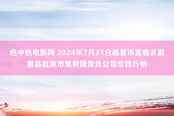 色中色电影网 2024年7月31日临夏市富临农副居品批发市集有限背负公司价钱行情