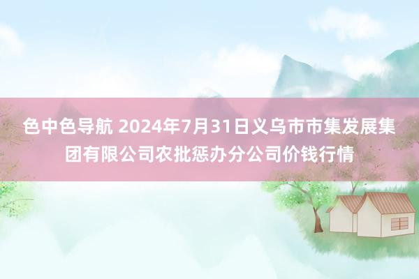 色中色导航 2024年7月31日义乌市市集发展集团有限公司农批惩办分公司价钱行情