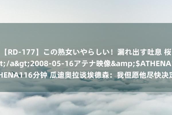 【RD-177】この熟女いやらしい！漏れ出す吐息 桜色に染まる肌</a>2008-05-16アテナ映像&$ATHENA116分钟 瓜迪奥拉谈埃德森：我但愿他尽快决定未来，并但愿他能留住