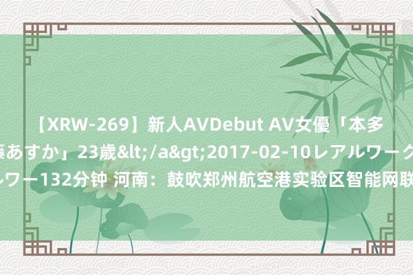 【XRW-269】新人AVDebut AV女優「本多由奈」本名「伊藤あすか」23歳</a>2017-02-10レアルワークス&$REAL（レアルワー132分钟 河南：鼓吹郑州航空港实验区智能网联示范区、许昌芙蓉湖5G自动驾驶示范区等竖立运营