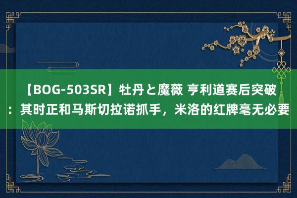【BOG-503SR】牡丹と魔薇 亨利道赛后突破：其时正和马斯切拉诺抓手，米洛的红牌毫无必要