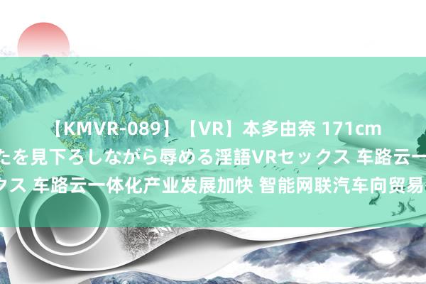 【KMVR-089】【VR】本多由奈 171cm高身長の美脚痴女があなたを見下ろしながら辱める淫語VRセックス 车路云一体化产业发展加快 智能网联汽车向贸易化现实演进