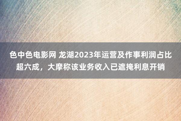色中色电影网 龙湖2023年运营及作事利润占比超六成，大摩称该业务收入已遮掩利息开销