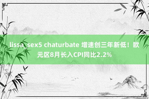 lissa_sex5 chaturbate 增速创三年新低！欧元区8月长入CPI同比2.2%