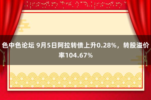 色中色论坛 9月5日阿拉转债上升0.28%，转股溢价率104.67%