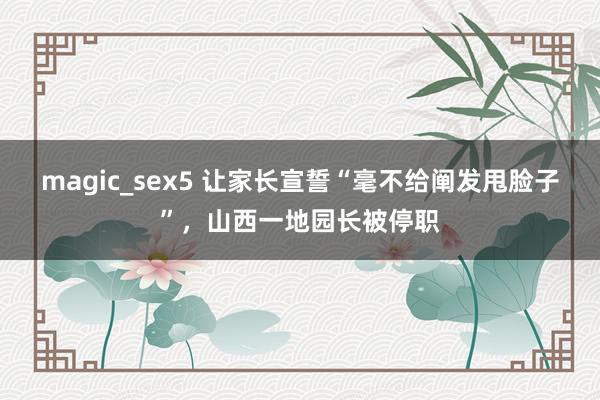 magic_sex5 让家长宣誓“毫不给阐发甩脸子”，山西一地园长被停职