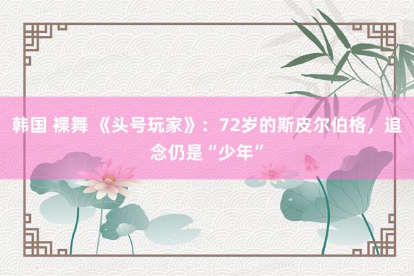 韩国 裸舞 《头号玩家》：72岁的斯皮尔伯格，追念仍是“少年”