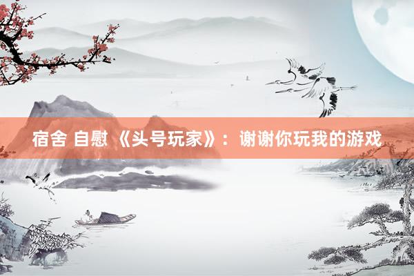 宿舍 自慰 《头号玩家》：谢谢你玩我的游戏