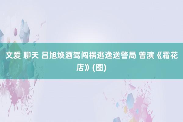 文爱 聊天 吕旭焕酒驾闯祸逃逸送警局 曾演《霜花店》(图)