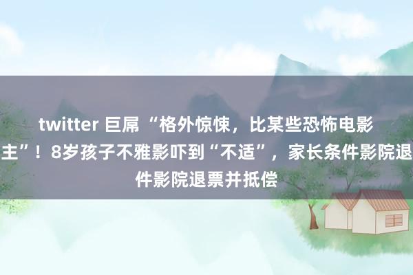 twitter 巨屌 “格外惊悚，比某些恐怖电影还吓东谈主”！8岁孩子不雅影吓到“不适”，家长条件影院退票并抵偿