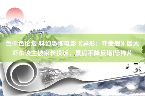 色中色论坛 科幻恐怖电影《异形：夺命舰》因太吓东谈主被家长投诉，票房不降反增|恐怖片