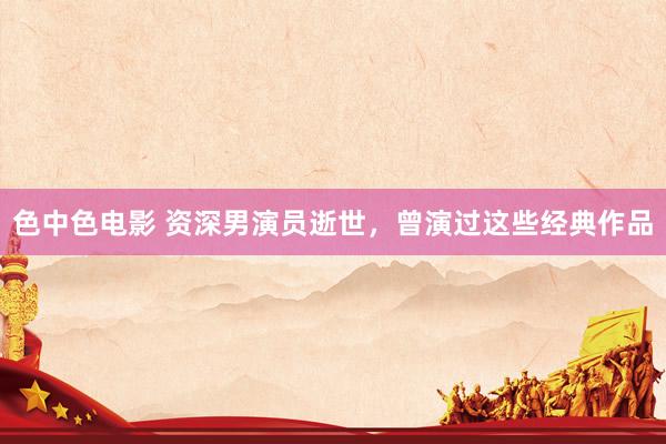 色中色电影 资深男演员逝世，曾演过这些经典作品