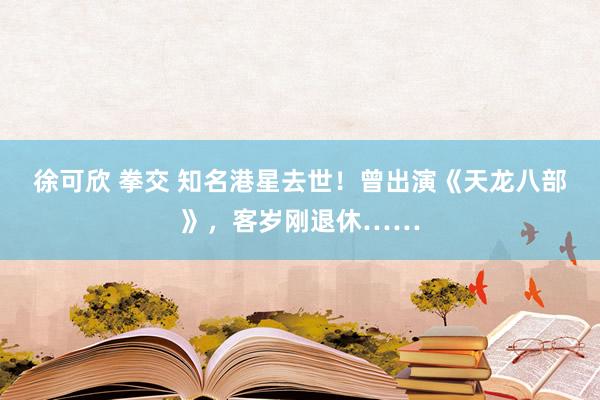 徐可欣 拳交 知名港星去世！曾出演《天龙八部》，客岁刚退休……