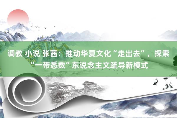 调教 小说 张茜：推动华夏文化“走出去”，探索“一带悉数”东说念主文疏导新模式