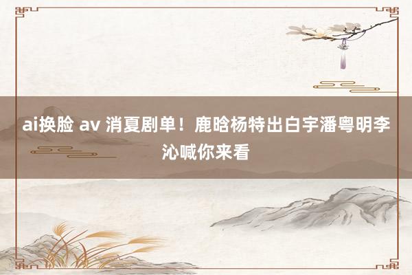 ai换脸 av 消夏剧单！鹿晗杨特出白宇潘粤明李沁喊你来看