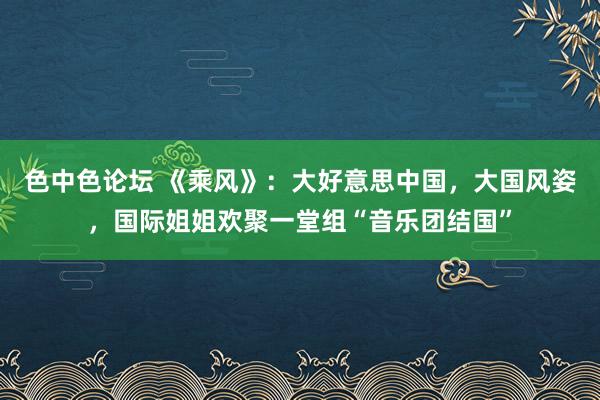 色中色论坛 《乘风》：大好意思中国，大国风姿，国际姐姐欢聚一堂组“音乐团结国”