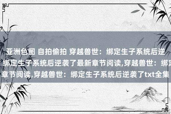 亚洲色图 自拍偷拍 穿越兽世：绑定生子系统后逆袭了无弹窗，穿越兽世：绑定生子系统后逆袭了最新章节阅读，穿越兽世：绑定生子系统后逆袭了txt全集