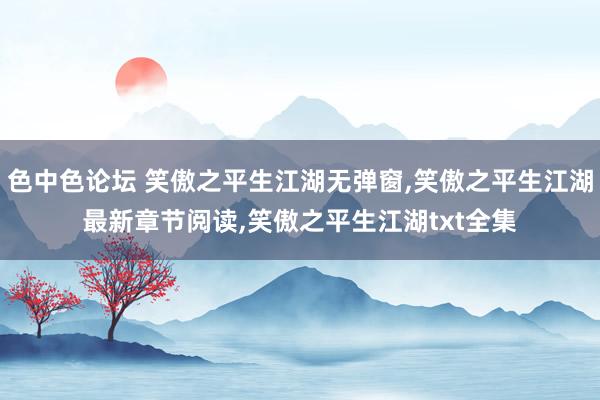 色中色论坛 笑傲之平生江湖无弹窗，笑傲之平生江湖最新章节阅读，笑傲之平生江湖txt全集