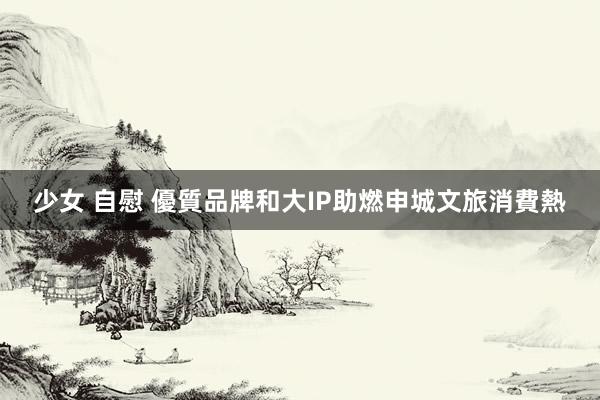 少女 自慰 優質品牌和大IP助燃申城文旅消費熱