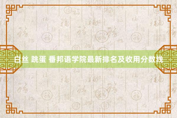 白丝 跳蛋 番邦语学院最新排名及收用分数线