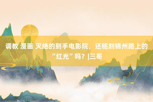调教 漫画 灭绝的到手电影院，还铭刻锦州路上的“红光”吗？|三哥