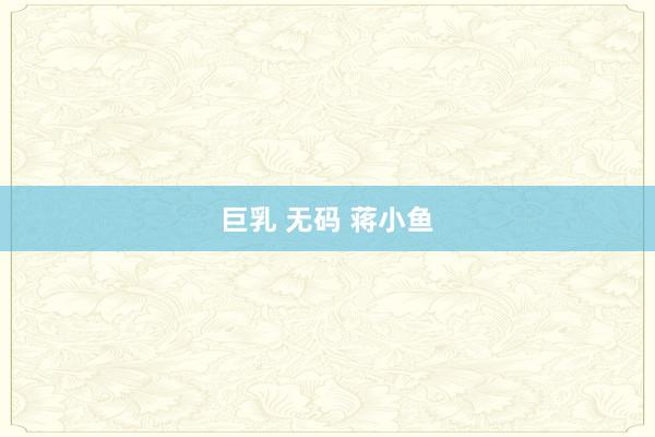 巨乳 无码 蒋小鱼