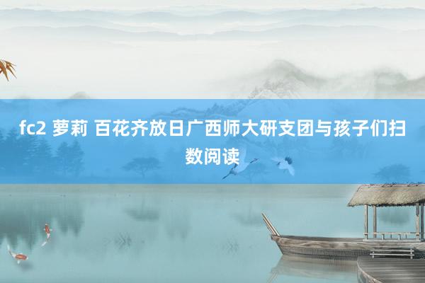 fc2 萝莉 百花齐放日广西师大研支团与孩子们扫数阅读