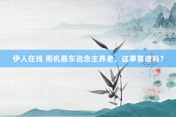 伊人在线 用机器东说念主养老，这事靠谱吗？