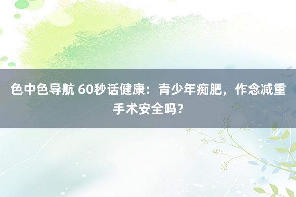 色中色导航 60秒话健康：青少年痴肥，作念减重手术安全吗？