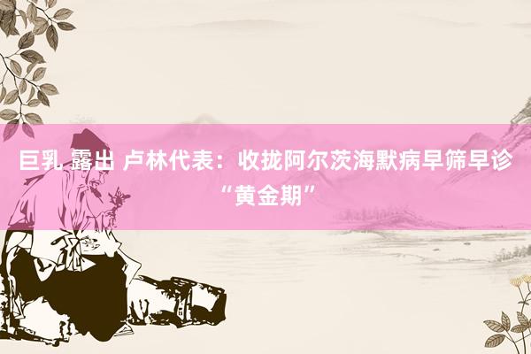 巨乳 露出 卢林代表：收拢阿尔茨海默病早筛早诊“黄金期”