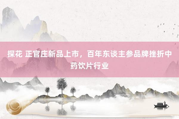 探花 正官庄新品上市，百年东谈主参品牌挫折中药饮片行业