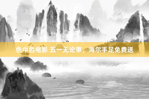 色中色电影 五一无论事，海尔手足免费送