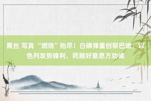 黑丝 写真 “燃烧”殆尽！白磷弹重创黎巴嫩，以色列攻势锋利，罔顾好意思方劝诫