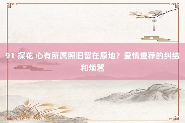 91 探花 心有所属照旧留在原地？爱情遴荐的纠结和烦嚣