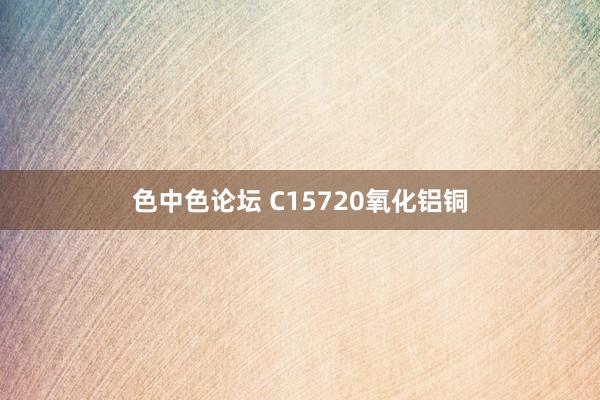 色中色论坛 C15720氧化铝铜