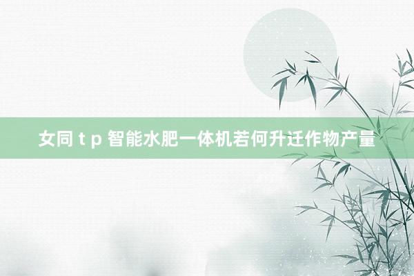 女同 t p 智能水肥一体机若何升迁作物产量