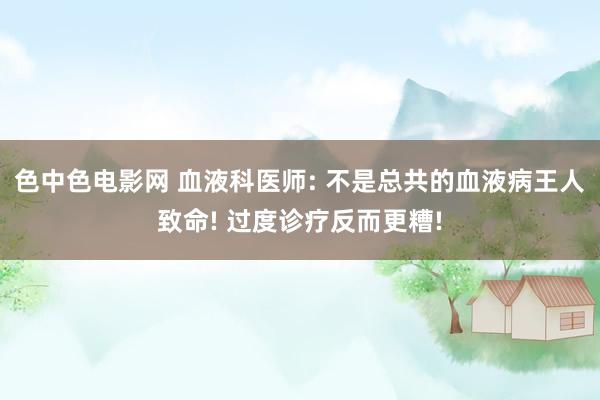 色中色电影网 血液科医师: 不是总共的血液病王人致命! 过度诊疗反而更糟!