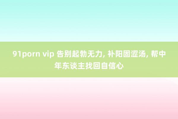 91porn vip 告别起勃无力， 补阳固涩汤， 帮中年东谈主找回自信心