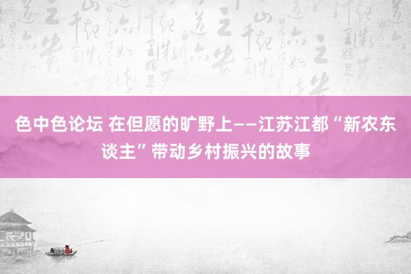 色中色论坛 在但愿的旷野上——江苏江都“新农东谈主”带动乡村振兴的故事