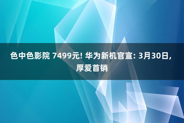 色中色影院 7499元! 华为新机官宣: 3月30日， 厚爱首销