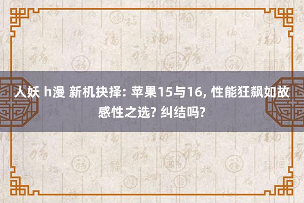 人妖 h漫 新机抉择: 苹果15与16， 性能狂飙如故感性之选? 纠结吗?