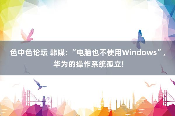 色中色论坛 韩媒: “电脑也不使用Windows”， 华为的操作系统孤立!