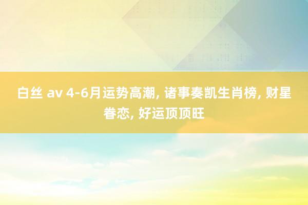 白丝 av 4-6月运势高潮， 诸事奏凯生肖榜， 财星眷恋， 好运顶顶旺