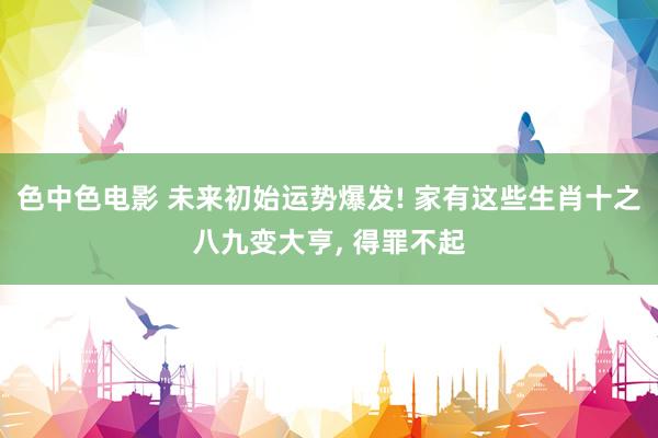 色中色电影 未来初始运势爆发! 家有这些生肖十之八九变大亨， 得罪不起