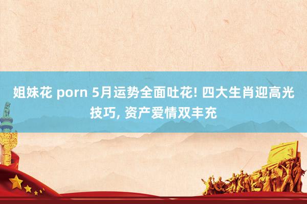 姐妹花 porn 5月运势全面吐花! 四大生肖迎高光技巧， 资产爱情双丰充